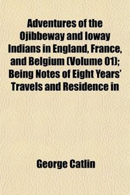 Adventures of the Ojibbeway and Ioway Indians in England, France, and Belgium (Volume 01); Being Notes of Eight Years' Travels and Residence in