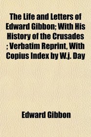 The Life and Letters of Edward Gibbon; With His History of the Crusades ; Verbatim Reprint, With Copius Index by W.j. Day