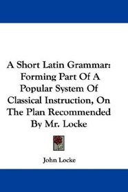 A Short Latin Grammar: Forming Part Of A Popular System Of Classical Instruction, On The Plan Recommended By Mr. Locke
