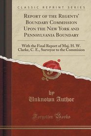 Report of the Regents' Boundary Commission Upon the New York and Pennsylvania Boundary: With the Final Report of Maj. H. W. Clarke, C. E., Surveyor to the Commision (Classic Reprint)