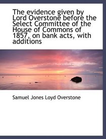 The evidence given by Lord Overstone before the Select Committee of the House of Commons of 1857, on