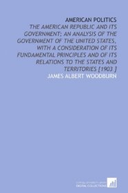 American Politics: The American Republic and Its Government; an Analysis of the Government of the United States, With a Consideration of Its Fundamental ... to the States and Territories [1903 ]