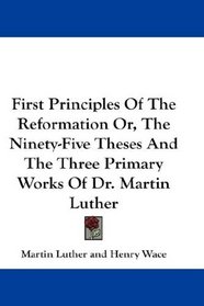 First Principles Of The Reformation Or, The Ninety-Five Theses And The Three Primary Works Of Dr. Martin Luther