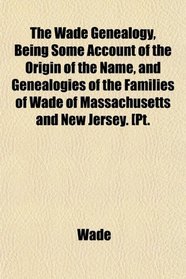 The Wade Genealogy, Being Some Account of the Origin of the Name, and Genealogies of the Families of Wade of Massachusetts and New Jersey. [Pt.