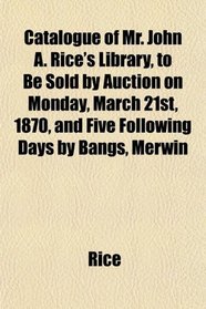 Catalogue of Mr. John A. Rice's Library, to Be Sold by Auction on Monday, March 21st, 1870, and Five Following Days by Bangs, Merwin