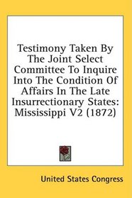 Testimony Taken By The Joint Select Committee To Inquire Into The Condition Of Affairs In The Late Insurrectionary States: Mississippi V2 (1872)