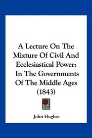 A Lecture On The Mixture Of Civil And Ecclesiastical Power: In The Governments Of The Middle Ages (1843)