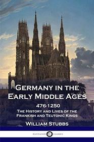 Germany in the Early Middle Ages, 476-1250: The History and Lives of the Frankish and Teutonic Kings