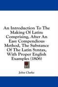 An Introduction To The Making Of Latin: Comprising, After An Easy Compendious Method, The Substance Of The Latin Syntax, With Proper English Examples (1806)