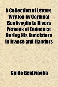 A Collection of Letters, Written by Cardinal Bentivoglio to Divers Persons of Eminence, During His Nunciature in France and Flanders