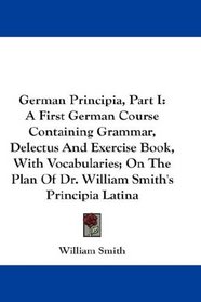 German Principia, Part I: A First German Course Containing Grammar, Delectus And Exercise Book, With Vocabularies; On The Plan Of Dr. William Smith's Principia Latina