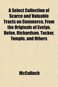 A Select Collection of Scarce and Valuable Tracts on Commerce, From the Originals of Evelyn, Defoe, Richardson, Tucker, Temple, and Others