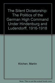 The Silent Dictatorship: The Politics of the German High Command Under Hindenburg and Ludendorff, 1916-1918