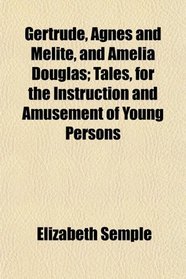 Gertrude, Agnes and Melite, and Amelia Douglas; Tales, for the Instruction and Amusement of Young Persons