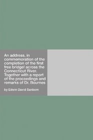 An address, in commemoration of the completion of the first free bridge! across the Connecticut River.: Together with a report of the proceedings and remarks of Dr. Bournes
