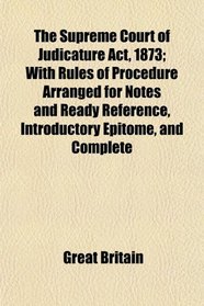 The Supreme Court of Judicature Act, 1873; With Rules of Procedure Arranged for Notes and Ready Reference, Introductory Epitome, and Complete