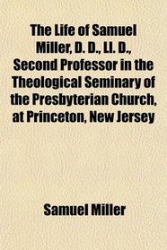 The Life of Samuel Miller, D. D., Ll. D., Second Professor in the Theological Seminary of the Presbyterian Church, at Princeton, New Jersey