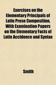 Exercises on the Elementary Principals of Latin Prose Composition, With Examination Papers on the Elementary Facts of Latin Accidence and Syntax