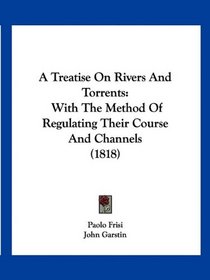 A Treatise On Rivers And Torrents: With The Method Of Regulating Their Course And Channels (1818)