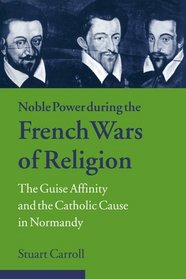 Noble Power during the French Wars of Religion : The Guise Affinity and the Catholic Cause in Normandy (Cambridge Studies in Early Modern History)