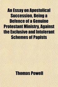 An Essay on Apostolical Succession, Being a Defence of a Genuine Protestant Ministry, Against the Exclusive and Intolerant Schemes of Papists