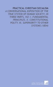 Practical Christian Socialism: A Conversational Exposition of the True System of Human Society; in Three Parts, Viz: I. Fundamental Principles. Ii. Constitutional ... Iii. Superiority to Other Systems (1854)