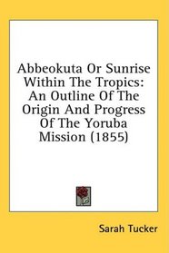 Abbeokuta Or Sunrise Within The Tropics: An Outline Of The Origin And Progress Of The Yoruba Mission (1855)