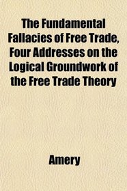 The Fundamental Fallacies of Free Trade, Four Addresses on the Logical Groundwork of the Free Trade Theory