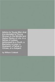 Advice to Young Men And (Incidentally) to Young Women in the Middle and Higher Ranks of Life. In a Series of Letters, Addressed to a Youth, a Bachelor, ... Husband, a Father, a Citizen, or a Subject.