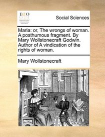 Maria: or, The wrongs of woman. A posthumous fragment. By Mary Wollstonecraft Godwin. Author of A vindication of the rights of woman.