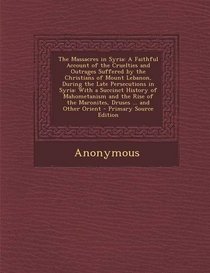 The Massacres in Syria: A Faithful Account of the Cruelties and Outrages Suffered by the Christians of Mount Lebanon, During the Late Persecutions in ... of the Maronites, Druses ... and Other Orient