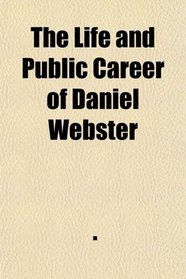 The Life and Public Career of Daniel Webster