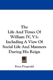 The Life And Times Of William IV, V1: Including A View Of Social Life And Manners During His Reign
