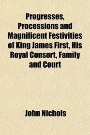 Progresses, Processions and Magnificent Festivities of King James First, His Royal Consort, Family and Court
