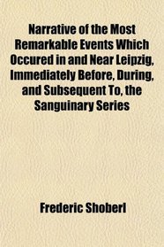 Narrative of the Most Remarkable Events Which Occured in and Near Leipzig, Immediately Before, During, and Subsequent To, the Sanguinary Series