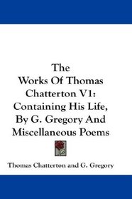 The Works Of Thomas Chatterton V1: Containing His Life, By G. Gregory And Miscellaneous Poems