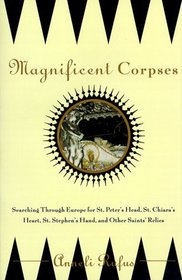 Magnificent Corpses: Searching Through Europe for St. Peter's Head, St. Claire's Heart, St. Stephen's Hand, and Other Saintly Relics