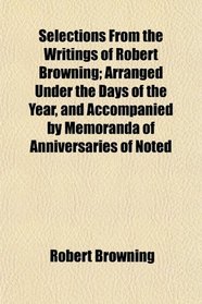 Selections From the Writings of Robert Browning; Arranged Under the Days of the Year, and Accompanied by Memoranda of Anniversaries of Noted