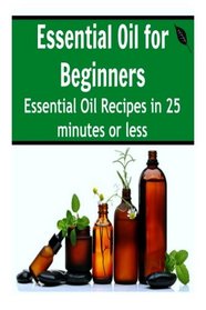 Essential Oil for Beginners: Essential Oil Recipes in 25 Minutes or Less: (Essential Oils, Essential Oils for Beginners, Aromatherapy)