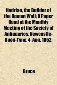 Hadrian, the Builder of the Roman Wall; A Paper Read at the Monthly Meeting of the Society of Antiquaries, Newcastle-Upon-Tyne, 4. Aug. 1852,