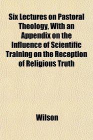 Six Lectures on Pastoral Theology, With an Appendix on the Influence of Scientific Training on the Reception of Religious Truth