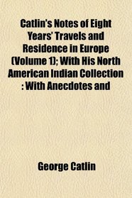 Catlin's Notes of Eight Years' Travels and Residence in Europe (Volume 1); With His North American Indian Collection: With Anecdotes and