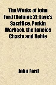 The Works of John Ford (Volume 2); Love's Sacrifice. Perkin Warbeck. the Fancies Chaste and Noble