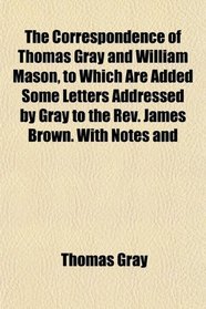 The Correspondence of Thomas Gray and William Mason, to Which Are Added Some Letters Addressed by Gray to the Rev. James Brown. With Notes and