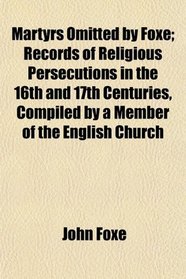 Martyrs Omitted by Foxe; Records of Religious Persecutions in the 16th and 17th Centuries, Compiled by a Member of the English Church