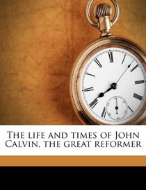 The life and times of John Calvin, the great reformer