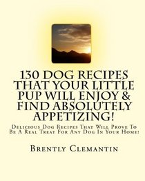 130 Dog Recipes That Your Little Pup Will Enjoy & Find Absolutely Appetizing!: Delicious Dog Recipes That Will Prove To Be A Real Treat For Any Dog In Your Home!