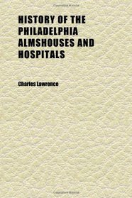 History of the Philadelphia Almshouses and Hospitals; From the Beginning of the Eighteenth to the Ending of the Nineteenth Centuries, Covering