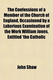 The Confessions of a Member of the Church of England, Occasioned by a Laborious Examination of the Work William Jones, Entitled 'the Catholic