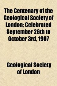 The Centenary of the Geological Society of London; Celebrated September 26th to October 3rd, 1907